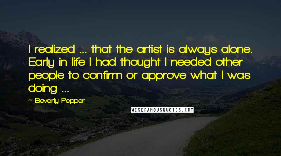 Beverly Pepper Quotes: I realized ... that the artist is always alone. Early in life I had thought I needed other people to confirm or approve what I was doing ...