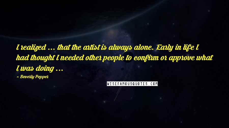 Beverly Pepper Quotes: I realized ... that the artist is always alone. Early in life I had thought I needed other people to confirm or approve what I was doing ...