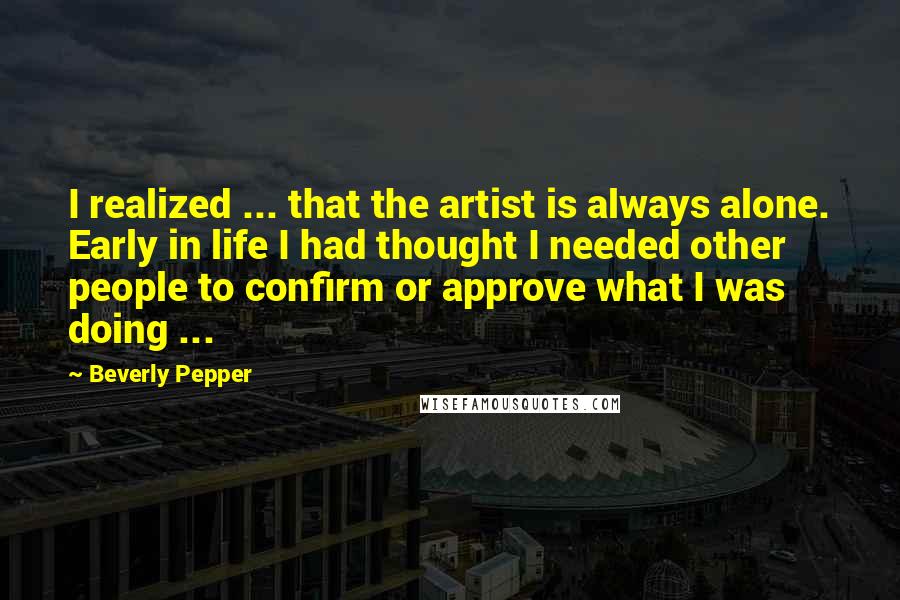 Beverly Pepper Quotes: I realized ... that the artist is always alone. Early in life I had thought I needed other people to confirm or approve what I was doing ...
