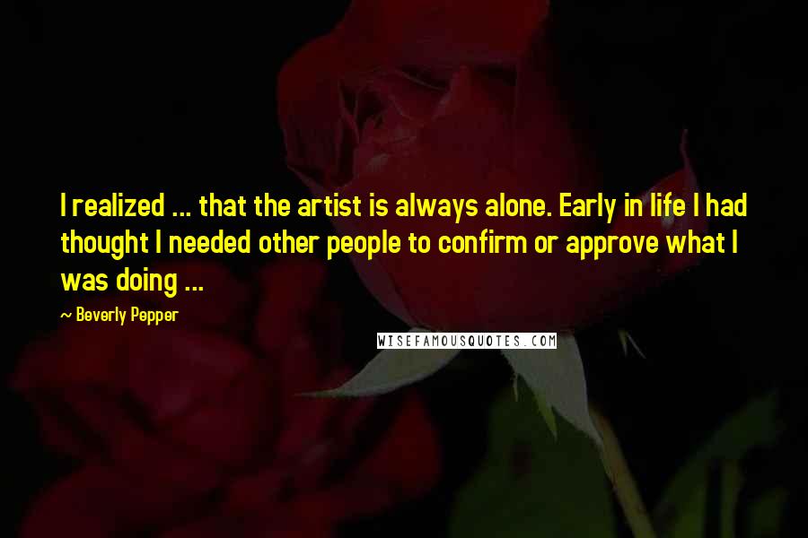 Beverly Pepper Quotes: I realized ... that the artist is always alone. Early in life I had thought I needed other people to confirm or approve what I was doing ...