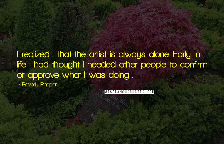 Beverly Pepper Quotes: I realized ... that the artist is always alone. Early in life I had thought I needed other people to confirm or approve what I was doing ...