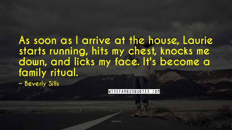 Beverly Sills Quotes: As soon as I arrive at the house, Laurie starts running, hits my chest, knocks me down, and licks my face. It's become a family ritual.