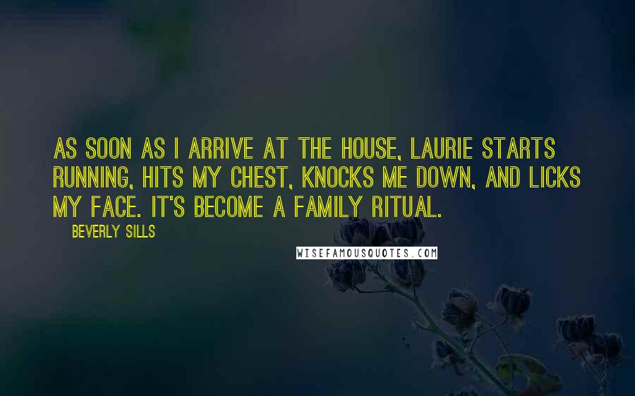 Beverly Sills Quotes: As soon as I arrive at the house, Laurie starts running, hits my chest, knocks me down, and licks my face. It's become a family ritual.