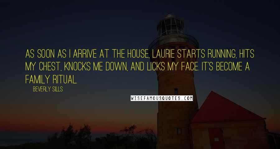 Beverly Sills Quotes: As soon as I arrive at the house, Laurie starts running, hits my chest, knocks me down, and licks my face. It's become a family ritual.