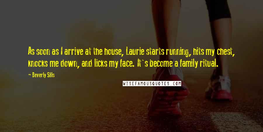 Beverly Sills Quotes: As soon as I arrive at the house, Laurie starts running, hits my chest, knocks me down, and licks my face. It's become a family ritual.