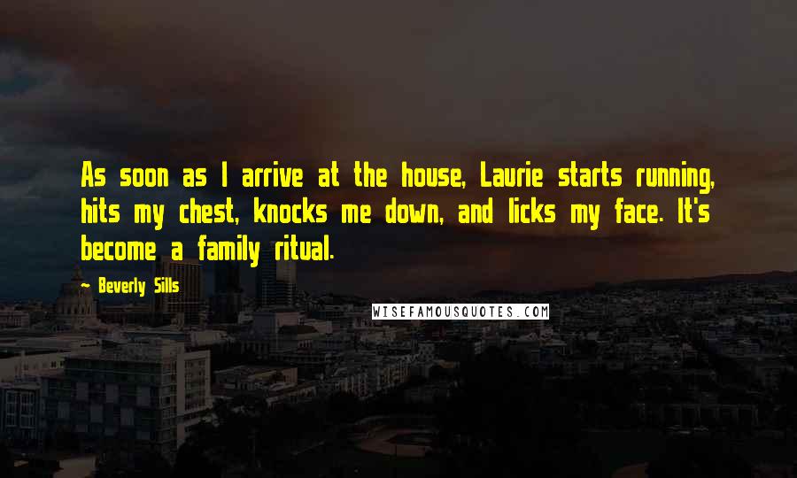 Beverly Sills Quotes: As soon as I arrive at the house, Laurie starts running, hits my chest, knocks me down, and licks my face. It's become a family ritual.
