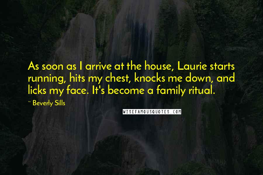 Beverly Sills Quotes: As soon as I arrive at the house, Laurie starts running, hits my chest, knocks me down, and licks my face. It's become a family ritual.