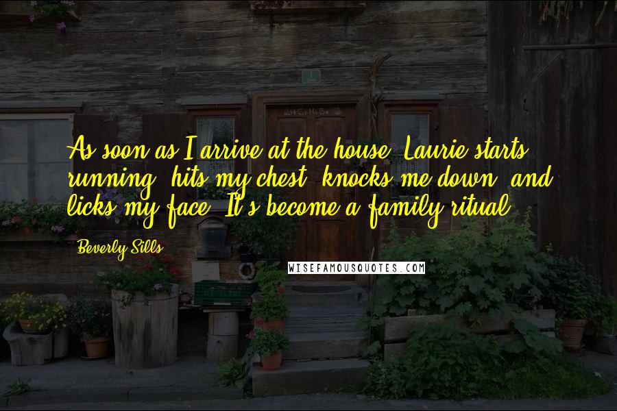 Beverly Sills Quotes: As soon as I arrive at the house, Laurie starts running, hits my chest, knocks me down, and licks my face. It's become a family ritual.