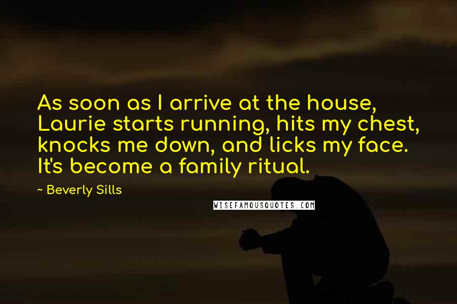 Beverly Sills Quotes: As soon as I arrive at the house, Laurie starts running, hits my chest, knocks me down, and licks my face. It's become a family ritual.