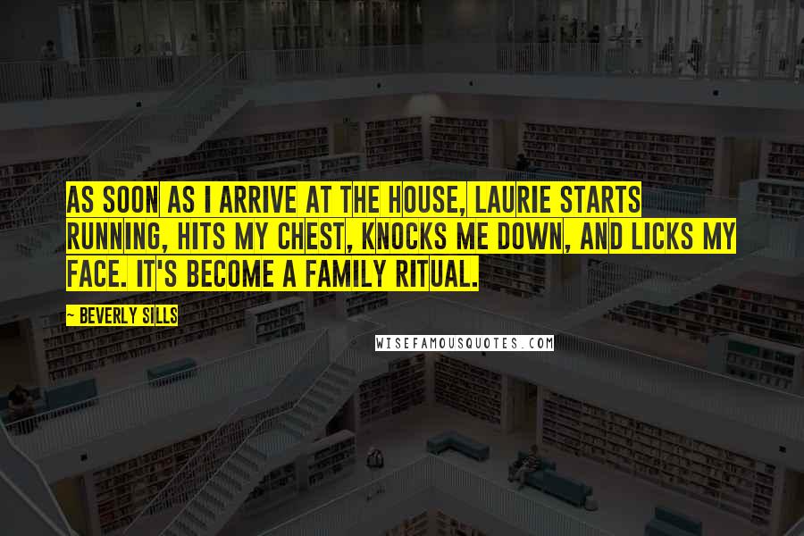 Beverly Sills Quotes: As soon as I arrive at the house, Laurie starts running, hits my chest, knocks me down, and licks my face. It's become a family ritual.