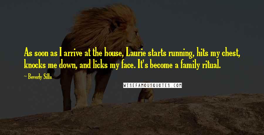 Beverly Sills Quotes: As soon as I arrive at the house, Laurie starts running, hits my chest, knocks me down, and licks my face. It's become a family ritual.