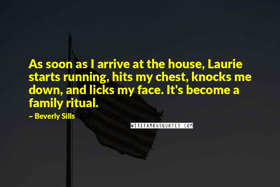 Beverly Sills Quotes: As soon as I arrive at the house, Laurie starts running, hits my chest, knocks me down, and licks my face. It's become a family ritual.