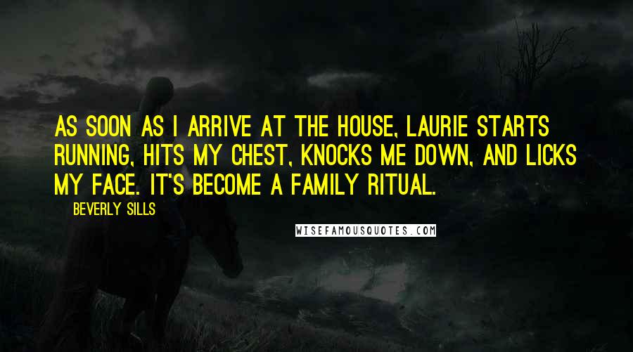 Beverly Sills Quotes: As soon as I arrive at the house, Laurie starts running, hits my chest, knocks me down, and licks my face. It's become a family ritual.