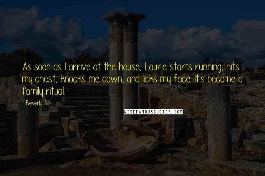 Beverly Sills Quotes: As soon as I arrive at the house, Laurie starts running, hits my chest, knocks me down, and licks my face. It's become a family ritual.