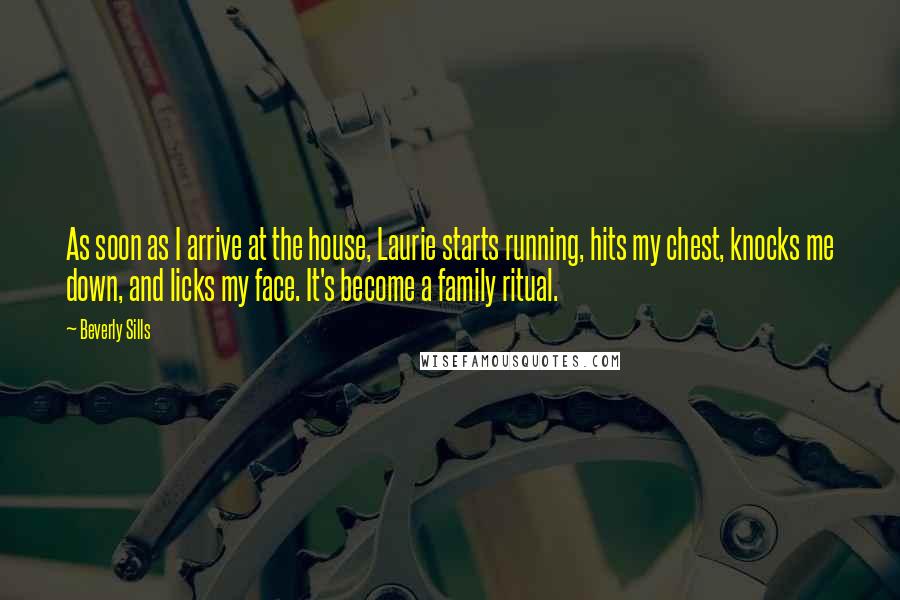 Beverly Sills Quotes: As soon as I arrive at the house, Laurie starts running, hits my chest, knocks me down, and licks my face. It's become a family ritual.