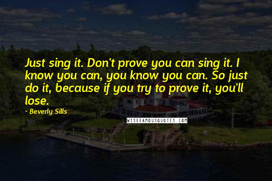 Beverly Sills Quotes: Just sing it. Don't prove you can sing it. I know you can, you know you can. So just do it, because if you try to prove it, you'll lose.