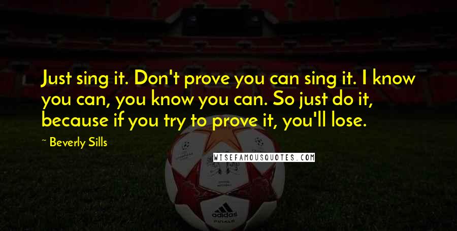 Beverly Sills Quotes: Just sing it. Don't prove you can sing it. I know you can, you know you can. So just do it, because if you try to prove it, you'll lose.