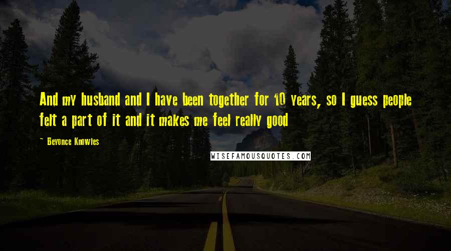 Beyonce Knowles Quotes: And my husband and I have been together for 10 years, so I guess people felt a part of it and it makes me feel really good