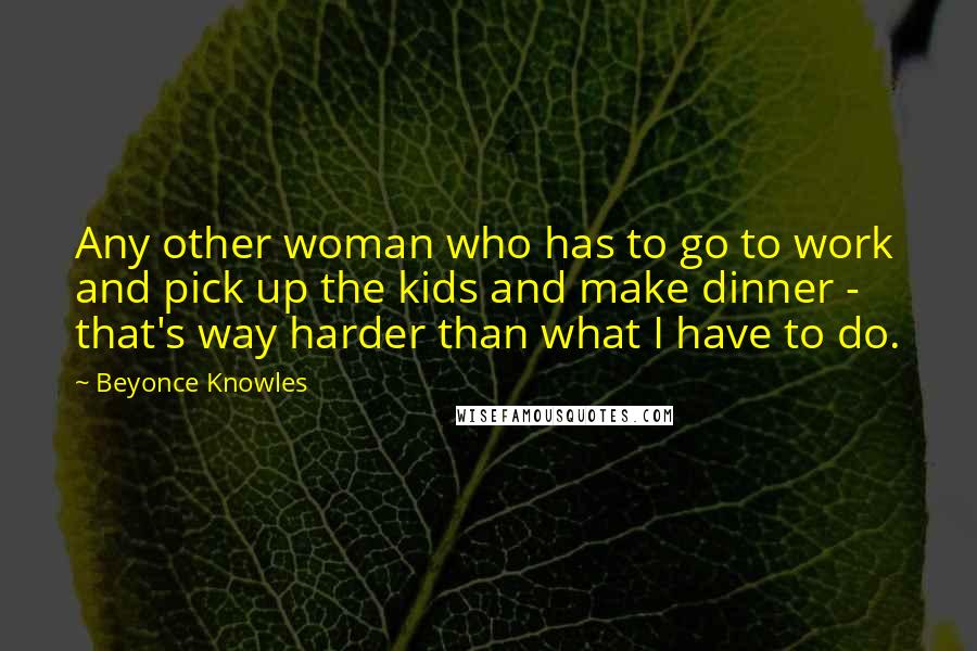 Beyonce Knowles Quotes: Any other woman who has to go to work and pick up the kids and make dinner - that's way harder than what I have to do.