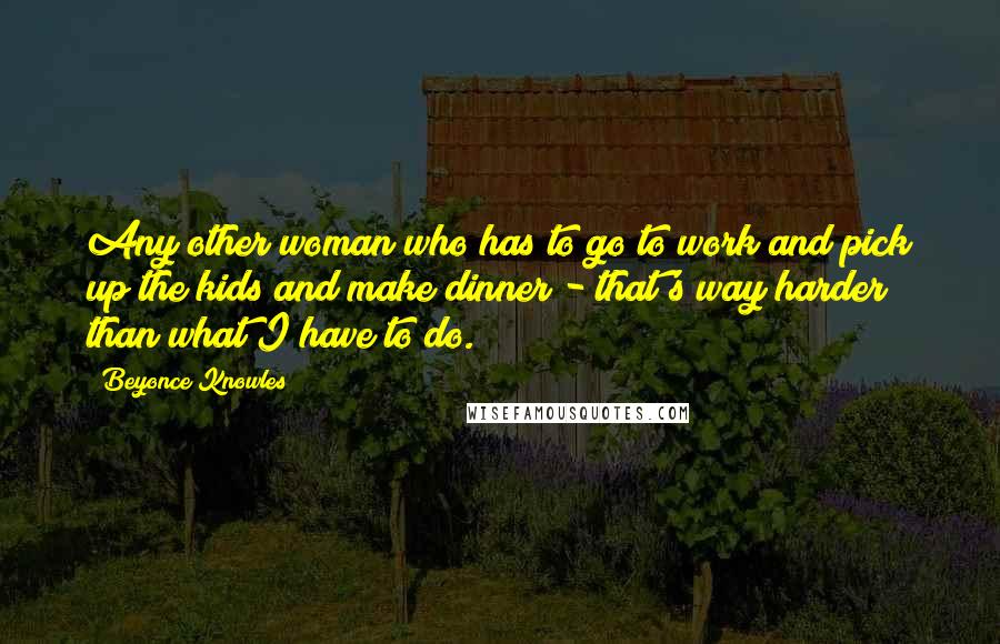 Beyonce Knowles Quotes: Any other woman who has to go to work and pick up the kids and make dinner - that's way harder than what I have to do.