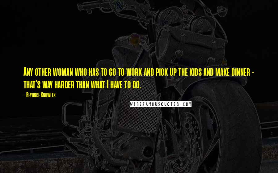 Beyonce Knowles Quotes: Any other woman who has to go to work and pick up the kids and make dinner - that's way harder than what I have to do.