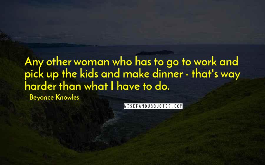 Beyonce Knowles Quotes: Any other woman who has to go to work and pick up the kids and make dinner - that's way harder than what I have to do.