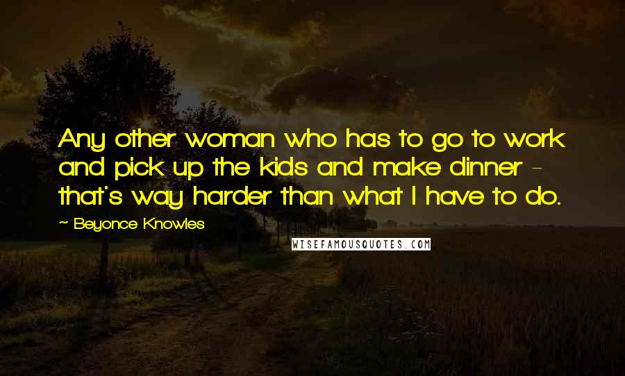 Beyonce Knowles Quotes: Any other woman who has to go to work and pick up the kids and make dinner - that's way harder than what I have to do.