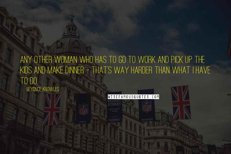 Beyonce Knowles Quotes: Any other woman who has to go to work and pick up the kids and make dinner - that's way harder than what I have to do.