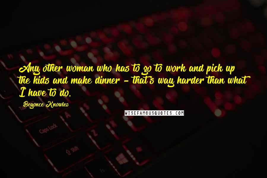 Beyonce Knowles Quotes: Any other woman who has to go to work and pick up the kids and make dinner - that's way harder than what I have to do.