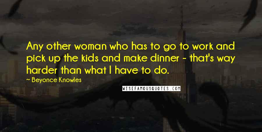 Beyonce Knowles Quotes: Any other woman who has to go to work and pick up the kids and make dinner - that's way harder than what I have to do.