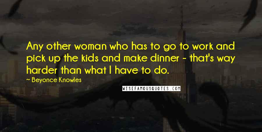 Beyonce Knowles Quotes: Any other woman who has to go to work and pick up the kids and make dinner - that's way harder than what I have to do.