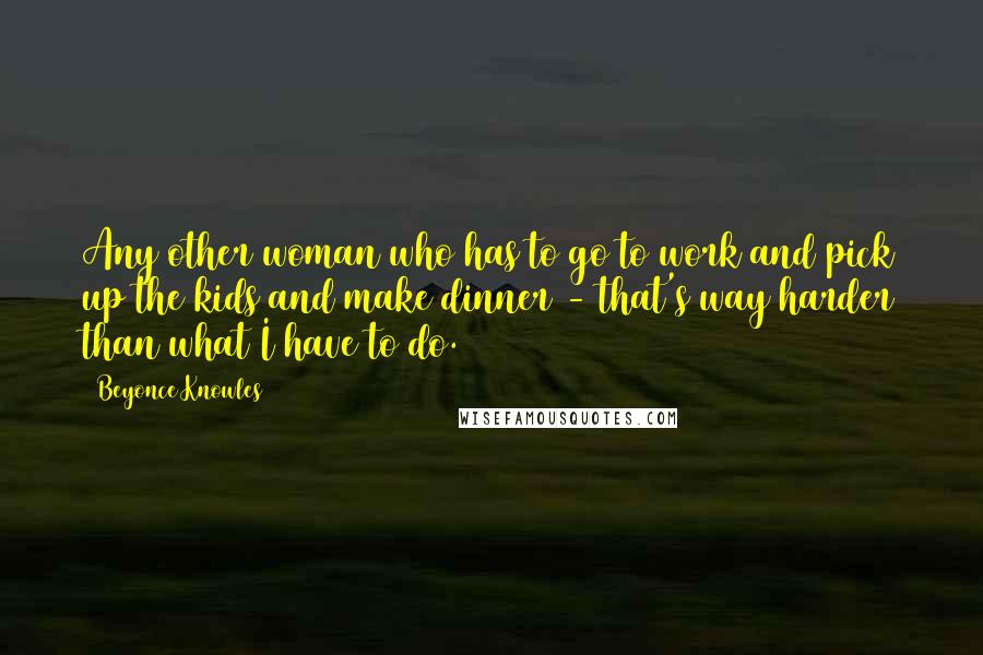 Beyonce Knowles Quotes: Any other woman who has to go to work and pick up the kids and make dinner - that's way harder than what I have to do.