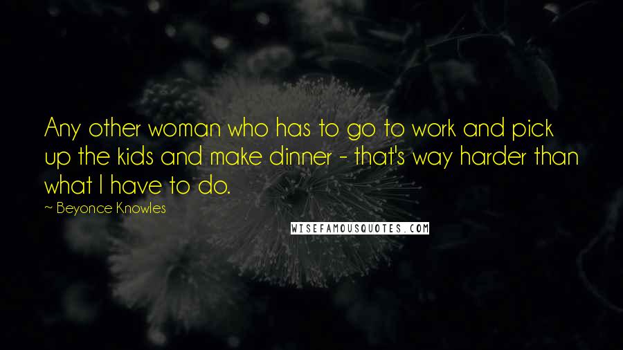 Beyonce Knowles Quotes: Any other woman who has to go to work and pick up the kids and make dinner - that's way harder than what I have to do.