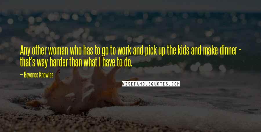 Beyonce Knowles Quotes: Any other woman who has to go to work and pick up the kids and make dinner - that's way harder than what I have to do.