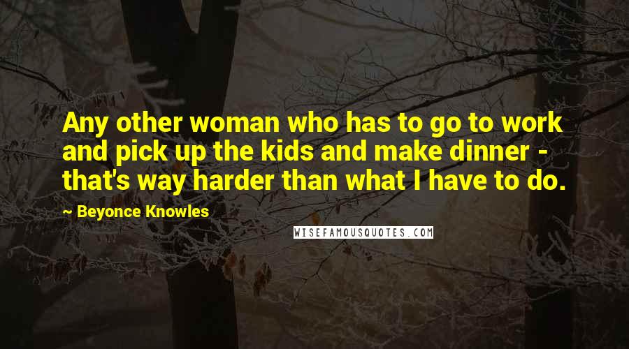 Beyonce Knowles Quotes: Any other woman who has to go to work and pick up the kids and make dinner - that's way harder than what I have to do.