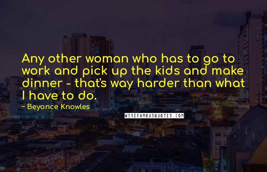 Beyonce Knowles Quotes: Any other woman who has to go to work and pick up the kids and make dinner - that's way harder than what I have to do.