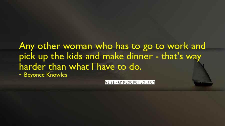 Beyonce Knowles Quotes: Any other woman who has to go to work and pick up the kids and make dinner - that's way harder than what I have to do.