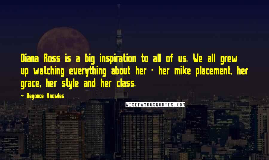 Beyonce Knowles Quotes: Diana Ross is a big inspiration to all of us. We all grew up watching everything about her - her mike placement, her grace, her style and her class.