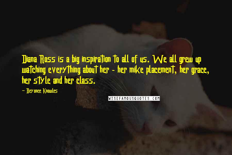 Beyonce Knowles Quotes: Diana Ross is a big inspiration to all of us. We all grew up watching everything about her - her mike placement, her grace, her style and her class.