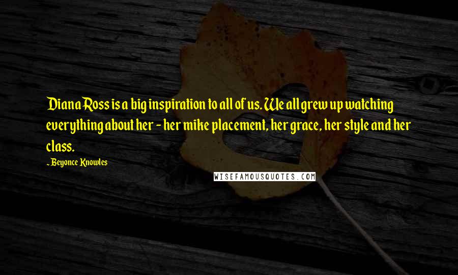 Beyonce Knowles Quotes: Diana Ross is a big inspiration to all of us. We all grew up watching everything about her - her mike placement, her grace, her style and her class.