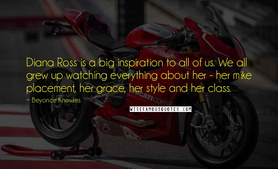 Beyonce Knowles Quotes: Diana Ross is a big inspiration to all of us. We all grew up watching everything about her - her mike placement, her grace, her style and her class.