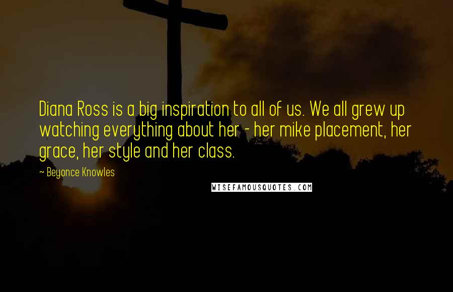 Beyonce Knowles Quotes: Diana Ross is a big inspiration to all of us. We all grew up watching everything about her - her mike placement, her grace, her style and her class.