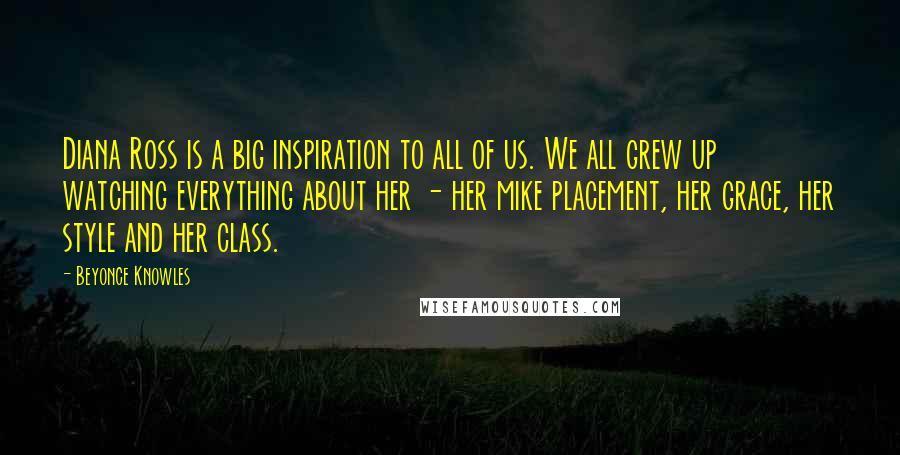 Beyonce Knowles Quotes: Diana Ross is a big inspiration to all of us. We all grew up watching everything about her - her mike placement, her grace, her style and her class.