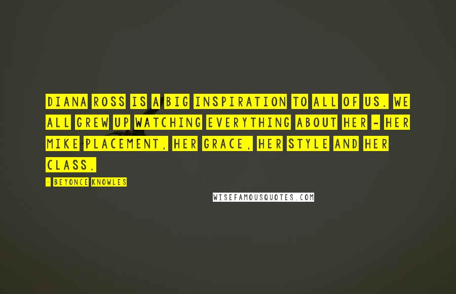 Beyonce Knowles Quotes: Diana Ross is a big inspiration to all of us. We all grew up watching everything about her - her mike placement, her grace, her style and her class.