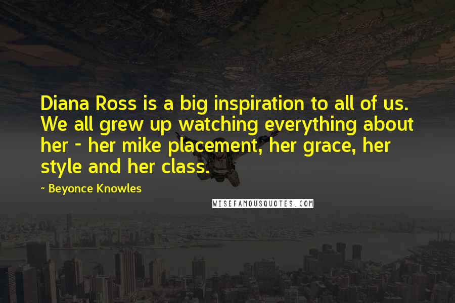 Beyonce Knowles Quotes: Diana Ross is a big inspiration to all of us. We all grew up watching everything about her - her mike placement, her grace, her style and her class.