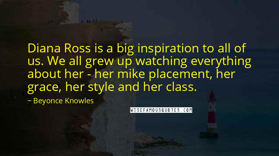 Beyonce Knowles Quotes: Diana Ross is a big inspiration to all of us. We all grew up watching everything about her - her mike placement, her grace, her style and her class.