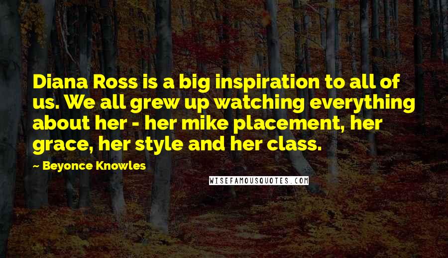 Beyonce Knowles Quotes: Diana Ross is a big inspiration to all of us. We all grew up watching everything about her - her mike placement, her grace, her style and her class.