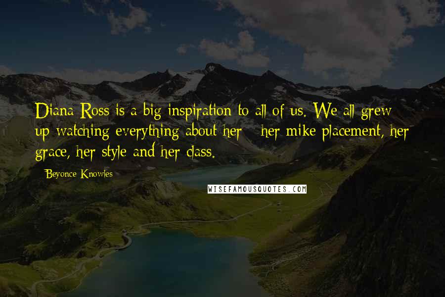 Beyonce Knowles Quotes: Diana Ross is a big inspiration to all of us. We all grew up watching everything about her - her mike placement, her grace, her style and her class.