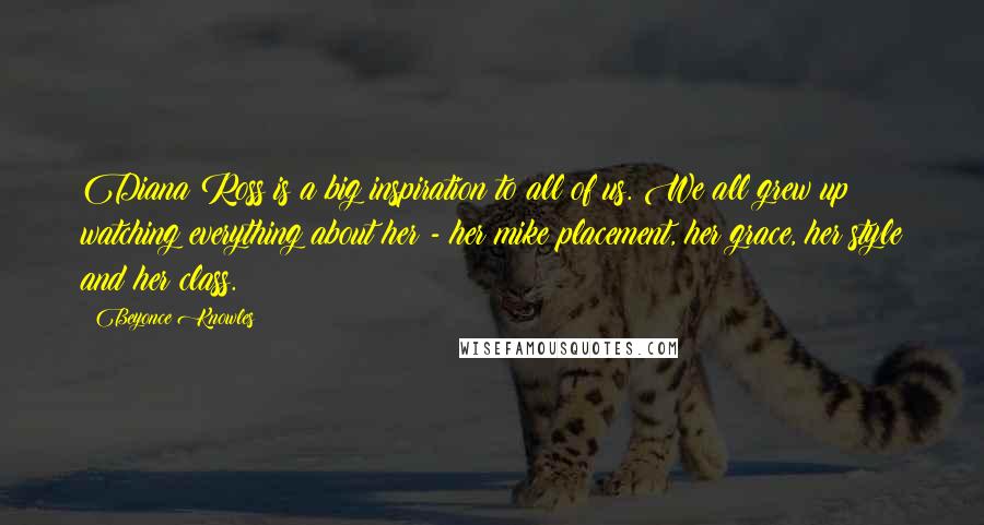 Beyonce Knowles Quotes: Diana Ross is a big inspiration to all of us. We all grew up watching everything about her - her mike placement, her grace, her style and her class.