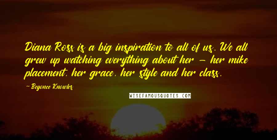 Beyonce Knowles Quotes: Diana Ross is a big inspiration to all of us. We all grew up watching everything about her - her mike placement, her grace, her style and her class.